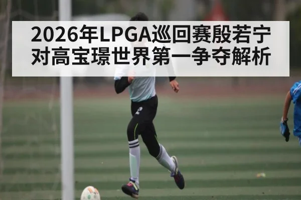 2026年LPGA巡回赛殷若宁对高宝璟世界第一争夺解析