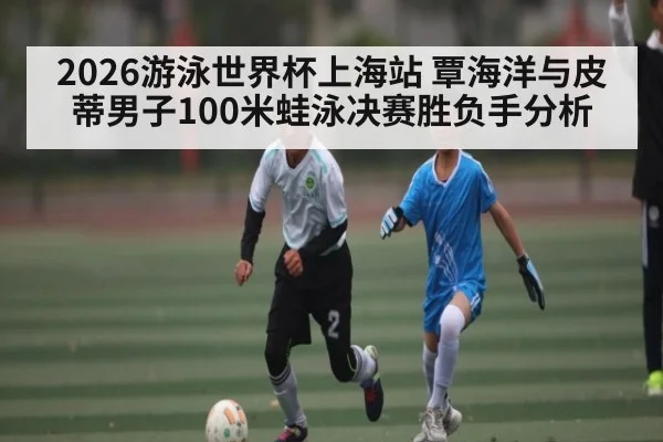2026游泳世界杯上海站 覃海洋与皮蒂男子100米蛙泳决赛胜负手分析