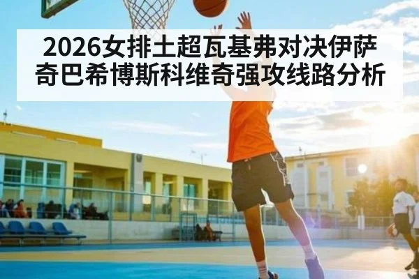 2026女排土超瓦基弗对决伊萨奇巴希博斯科维奇强攻线路分析
