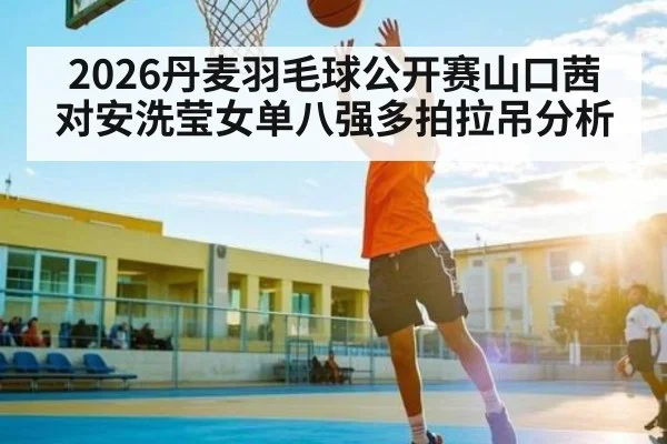 2026丹麦羽毛球公开赛山口茜对安洗莹女单八强多拍拉吊分析